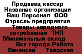 Продавец-кассир › Название организации ­ Ваш Персонал, ООО › Отрасль предприятия ­ Товары народного потребления (ТНП) › Минимальный оклад ­ 15 000 - Все города Работа » Вакансии   . Тверская обл.,Нелидово г.